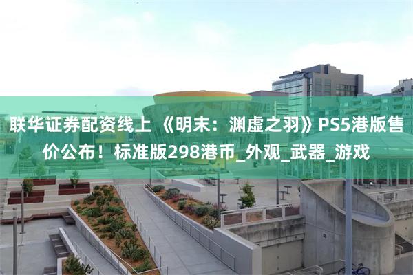 联华证券配资线上 《明末：渊虚之羽》PS5港版售价公布！标准版298港币_外观_武器_游戏