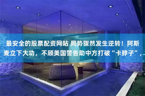 最安全的股票配资网站 局势骤然发生逆转！阿斯麦立下大功，不顾美国警告助中方打破“卡脖子”，