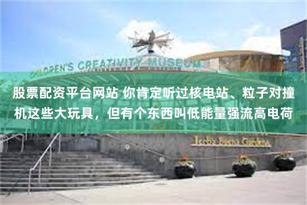 股票配资平台网站 你肯定听过核电站、粒子对撞机这些大玩具，但有个东西叫低能量强流高电荷