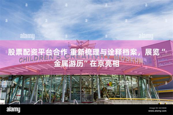股票配资平台合作 重新梳理与诠释档案，展览“金属游历”在京亮相