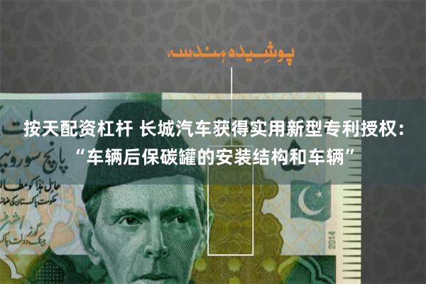 按天配资杠杆 长城汽车获得实用新型专利授权：“车辆后保碳罐的安装结构和车辆”