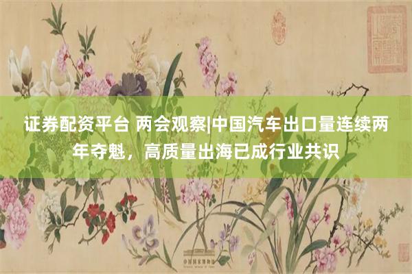 证券配资平台 两会观察|中国汽车出口量连续两年夺魁，高质量出海已成行业共识