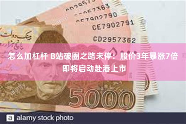 怎么加杠杆 B站破圈之路未停：股价3年暴涨7倍 即将启动赴港上市