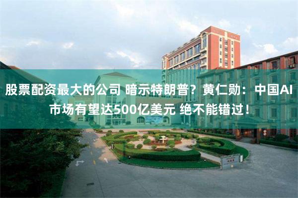 股票配资最大的公司 暗示特朗普？黄仁勋：中国AI市场有望达500亿美元 绝不能错过！