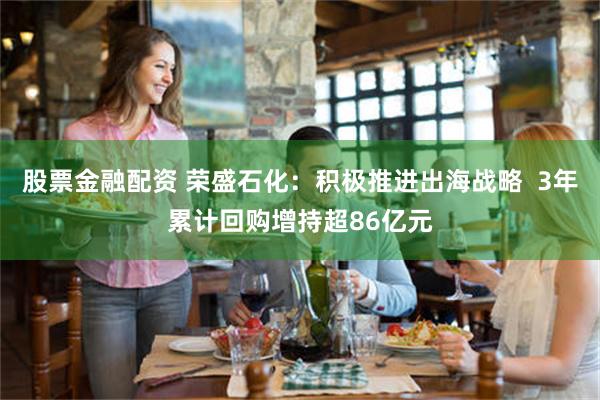 股票金融配资 荣盛石化：积极推进出海战略  3年累计回购增持超86亿元