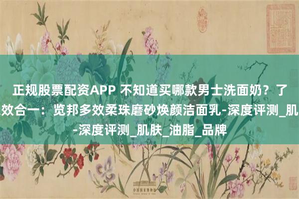 正规股票配资APP 不知道买哪款男士洗面奶？了解一下旗舰五效合一：览邦多效柔珠磨砂焕颜洁面乳-深度评测_肌肤_油脂_品牌
