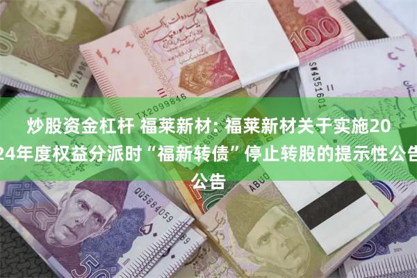 炒股资金杠杆 福莱新材: 福莱新材关于实施2024年度权益分派时“福新转债”停止转股的提示性公告