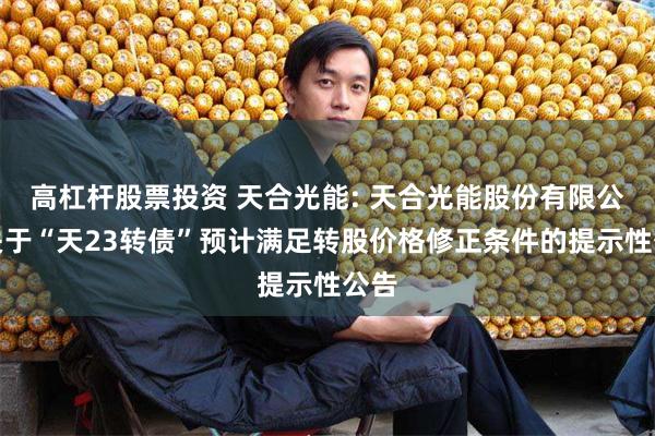 高杠杆股票投资 天合光能: 天合光能股份有限公司关于“天23转债”预计满足转股价格修正条件的提示性公告