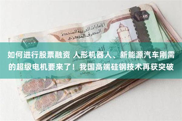 如何进行股票融资 人形机器人、新能源汽车刚需的超级电机要来了！我国高端硅钢技术再获突破