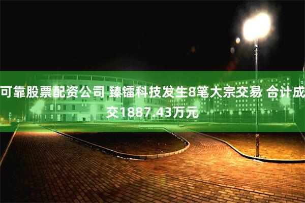 可靠股票配资公司 臻镭科技发生8笔大宗交易 合计成交1887.43万元