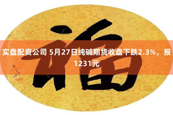 实盘配资公司 5月27日纯碱期货收盘下跌2.3%，报1231元