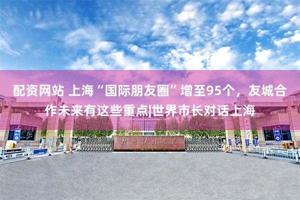 配资网站 上海“国际朋友圈”增至95个，友城合作未来有这些重点|世界市长对话上海