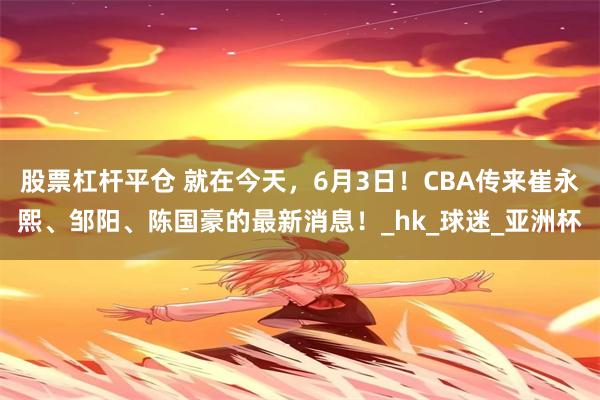 股票杠杆平仓 就在今天，6月3日！CBA传来崔永熙、邹阳、陈国豪的最新消息！_hk_球迷_亚洲杯