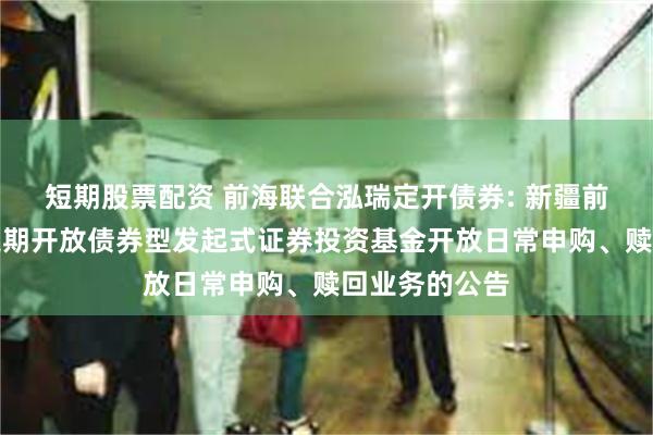 短期股票配资 前海联合泓瑞定开债券: 新疆前海联合泓瑞定期开放债券型发起式证券投资基金开放日常申购、赎回业务的公告