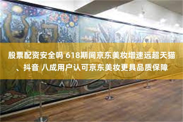 股票配资安全吗 618期间京东美妆增速远超天猫、抖音 八成用户认可京东美妆更具品质保障