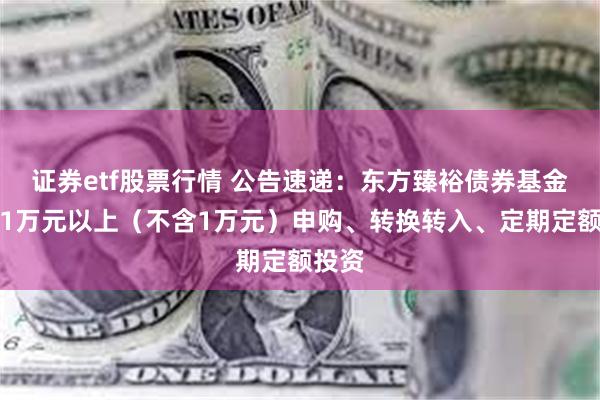 证券etf股票行情 公告速递：东方臻裕债券基金暂停1万元以上（不含1万元）申购、转换转入、定期定额投资