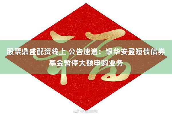 股票鼎盛配资线上 公告速递：银华安盈短债债券基金暂停大额申购业务
