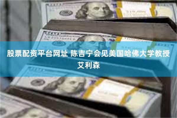 股票配资平台网址 陈吉宁会见美国哈佛大学教授艾利森
