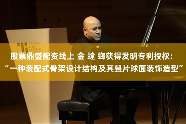 股票鼎盛配资线上 金 螳 螂获得发明专利授权: “一种装配式骨架设计结构及其叠片球面装饰造型”