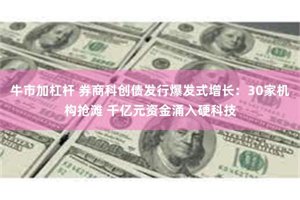牛市加杠杆 券商科创债发行爆发式增长：30家机构抢滩 千亿元资金涌入硬科技