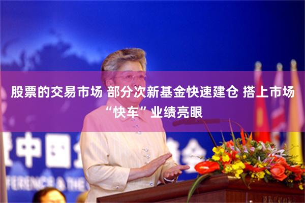 股票的交易市场 部分次新基金快速建仓 搭上市场“快车”业绩亮眼