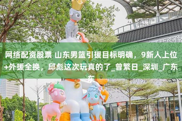 网络配资股票 山东男篮引援目标明确，9新人上位+外援全换，邱彪这次玩真的了_曾繁日_深圳_广东