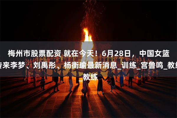 梅州市股票配资 就在今天！6月28日，中国女篮传来李梦、刘禹彤、杨衡瑜最新消息_训练_宫鲁鸣_教练