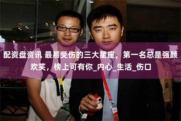 配资盘资讯 最易受伤的三大星座，第一名总是强颜欢笑，榜上可有你_内心_生活_伤口
