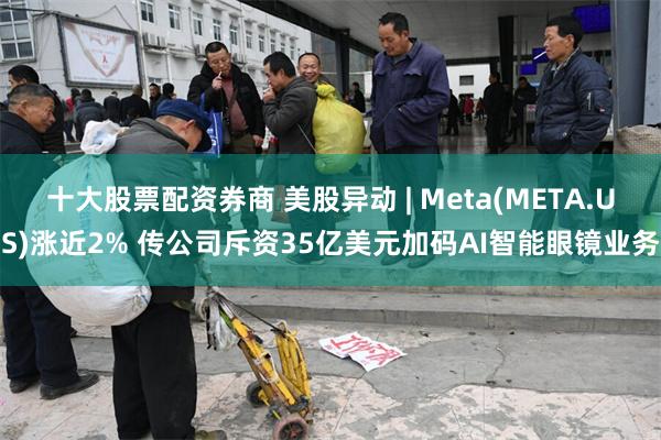 十大股票配资券商 美股异动 | Meta(META.US)涨近2% 传公司斥资35亿美元加码AI智能眼镜业务