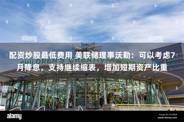 配资炒股最低费用 美联储理事沃勒：可以考虑7月降息，支持继续缩表，增加短期资产比重