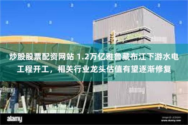 炒股股票配资网站 1.2万亿雅鲁藏布江下游水电工程开工，相关行业龙头估值有望逐渐修复