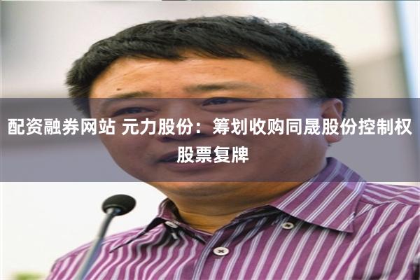 配资融券网站 元力股份：筹划收购同晟股份控制权 股票复牌