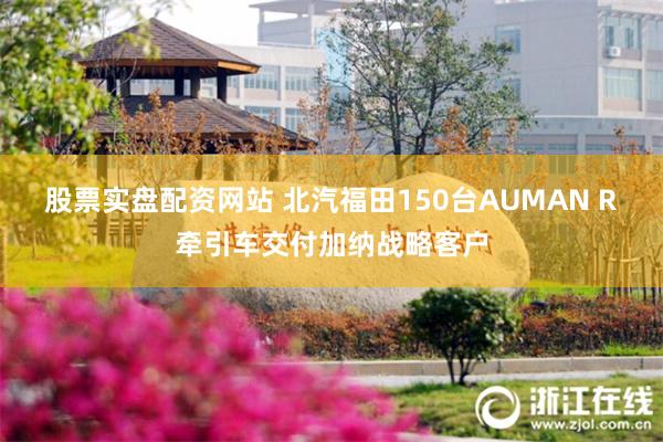 股票实盘配资网站 北汽福田150台AUMAN R牵引车交付加纳战略客户