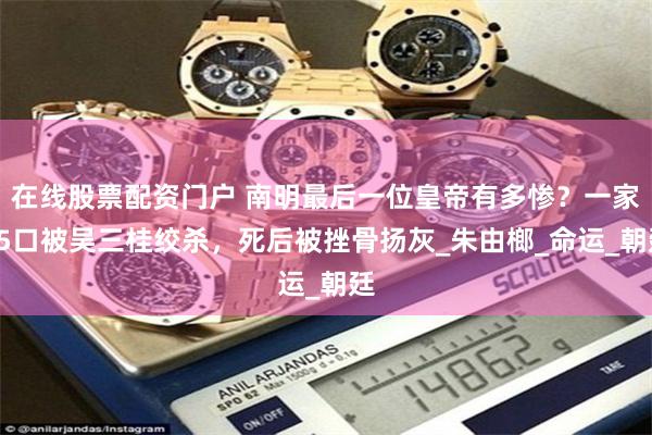 在线股票配资门户 南明最后一位皇帝有多惨？一家25口被吴三桂绞杀，死后被挫骨扬灰_朱由榔_命运_朝廷