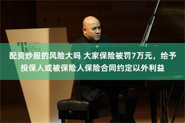 配资炒股的风险大吗 大家保险被罚7万元，给予投保人或被保险人保险合同约定以外利益