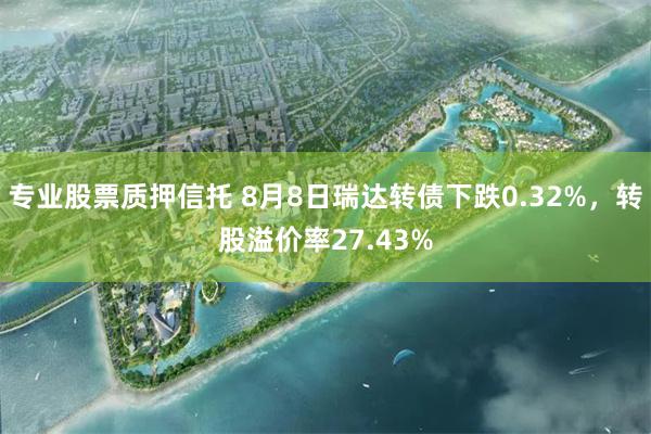 专业股票质押信托 8月8日瑞达转债下跌0.32%，转股溢价率27.43%