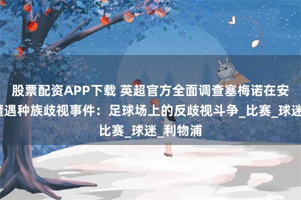 股票配资APP下载 英超官方全面调查塞梅诺在安菲尔德遭遇种族歧视事件：足球场上的反歧视斗争_比赛_球迷_利物浦
