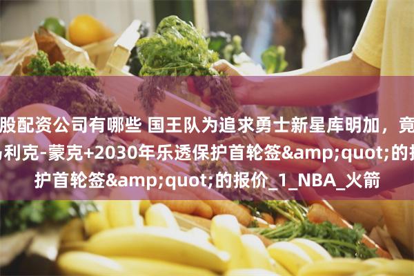 炒股配资公司有哪些 国王队为追求勇士新星库明加，竟开出&quot;马利克-蒙克+2030年乐透保护首轮签&quot;的报价_1_NBA_火箭