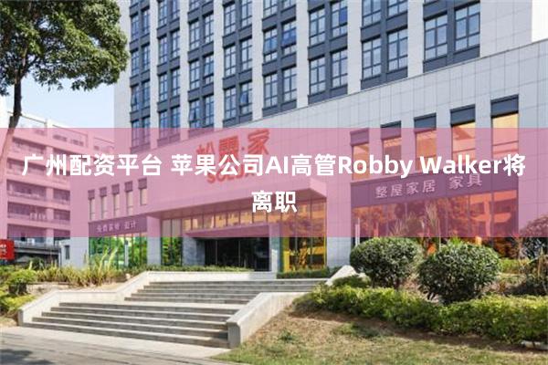 广州配资平台 苹果公司AI高管Robby Walker将离职