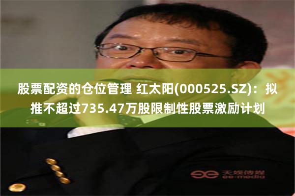 股票配资的仓位管理 红太阳(000525.SZ)：拟推不超过735.47万股限制性股票激励计划