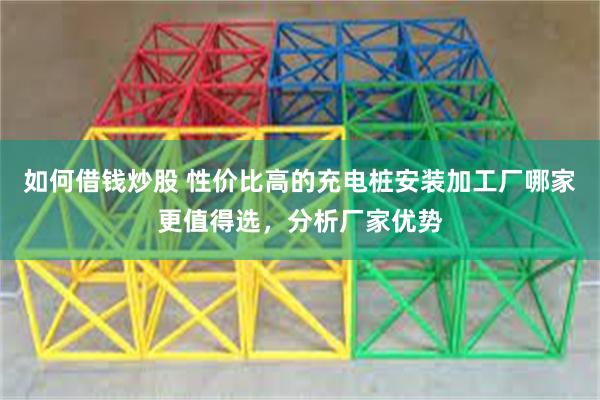 如何借钱炒股 性价比高的充电桩安装加工厂哪家更值得选，分析厂家优势