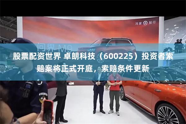 股票配资世界 卓朗科技（600225）投资者索赔案将正式开庭，索赔条件更新