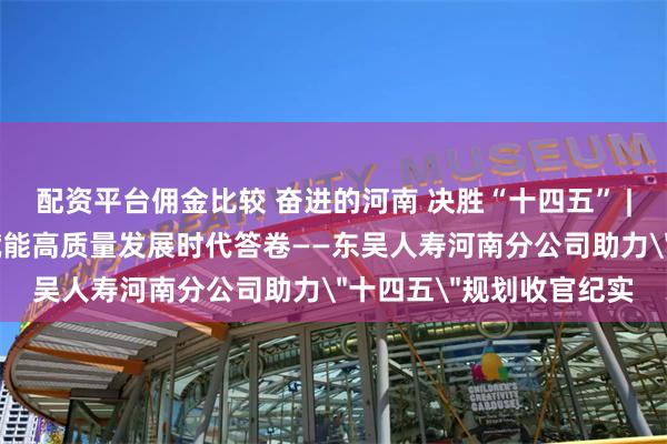 配资平台佣金比较 奋进的河南 决胜“十四五” | 以责任担当书写金融赋能高质量发展时代答卷——东吴人寿河南分公司助力＂十四五＂规划收官纪实
