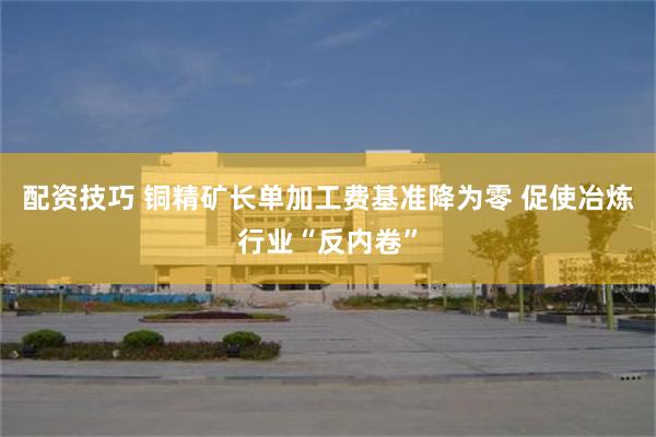 配资技巧 铜精矿长单加工费基准降为零 促使冶炼行业“反内卷”