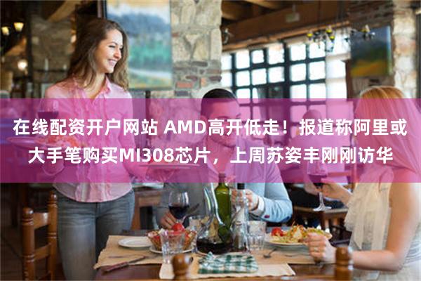 在线配资开户网站 AMD高开低走！报道称阿里或大手笔购买MI308芯片，上周苏姿丰刚刚访华