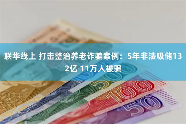 联华线上 打击整治养老诈骗案例:5年非法吸储132亿 11万人被骗